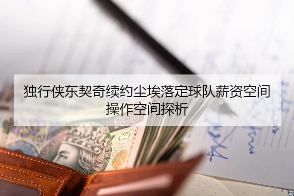 独行侠东契奇续约尘埃落定球队薪资空间操作空间探析