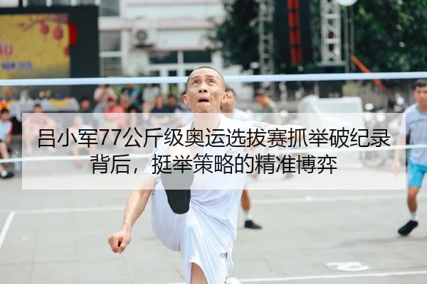 吕小军77公斤级奥运选拔赛抓举破纪录背后，挺举策略的精准博弈