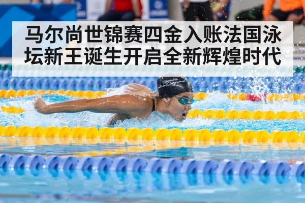 马尔尚世锦赛四金入账法国泳坛新王诞生开启全新辉煌时代