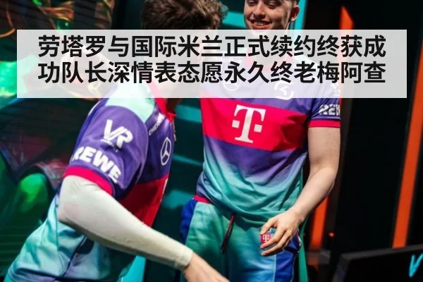 劳塔罗与国际米兰正式续约终获成功队长深情表态愿永久终老梅阿查
